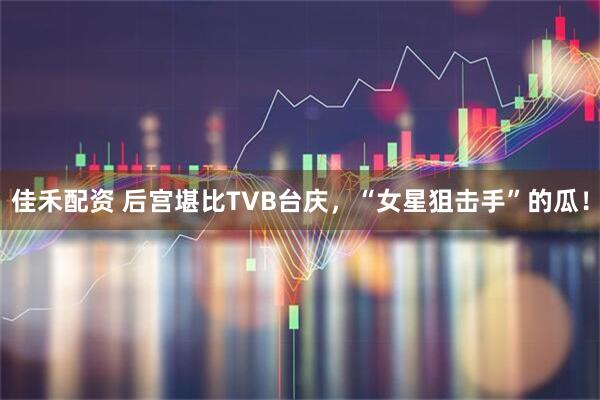 佳禾配资 后宫堪比TVB台庆，“女星狙击手”的瓜！