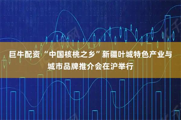 巨牛配资 “中国核桃之乡”新疆叶城特色产业与城市品牌推介会在沪举行
