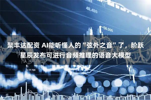 聚丰达配资 AI能听懂人的“弦外之音”了，阶跃星辰发布可进行音频推理的语音大模型