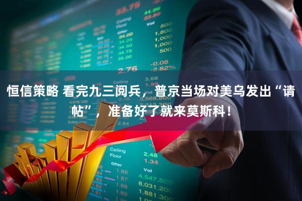 恒信策略 看完九三阅兵，普京当场对美乌发出“请帖”，准备好了就来莫斯科！