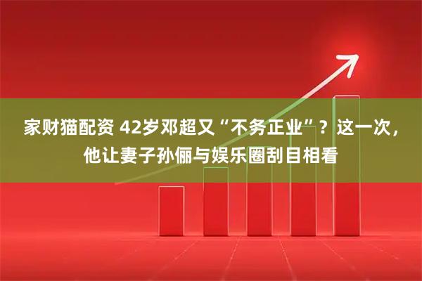 家财猫配资 42岁邓超又“不务正业”？这一次，他让妻子孙俪与娱乐圈刮目相看