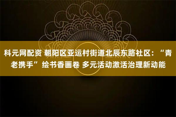 科元网配资 朝阳区亚运村街道北辰东路社区：“青老携手” 绘书香画卷 多元活动激活治理新动能