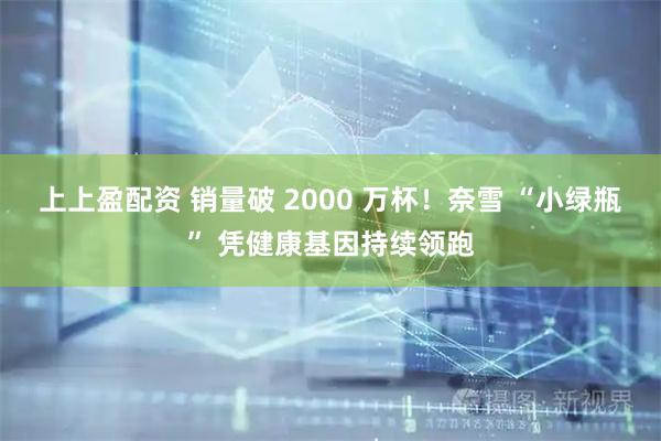 上上盈配资 销量破 2000 万杯！奈雪 “小绿瓶” 凭健康基因持续领跑