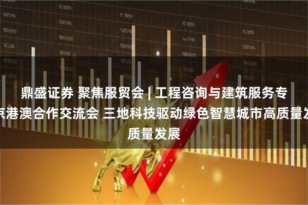 鼎盛证券 聚焦服贸会 | 工程咨询与建筑服务专题京港澳合作交流会 三地科技驱动绿色智慧城市高质量发展