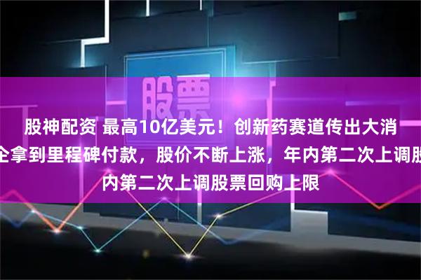 股神配资 最高10亿美元！创新药赛道传出大消息，又有药企拿到里程碑付款，股价不断上涨，年内第二次上调股票回购上限