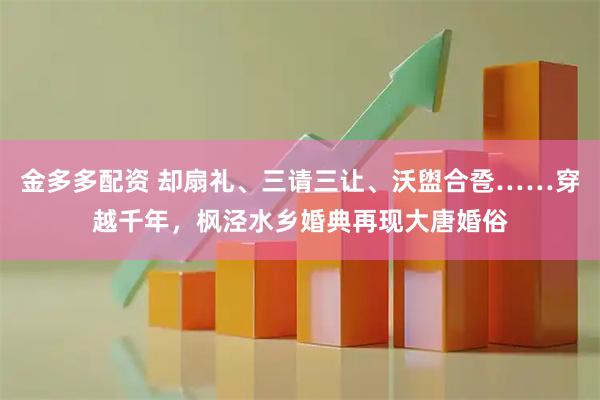金多多配资 却扇礼、三请三让、沃盥合卺……穿越千年，枫泾水乡婚典再现大唐婚俗