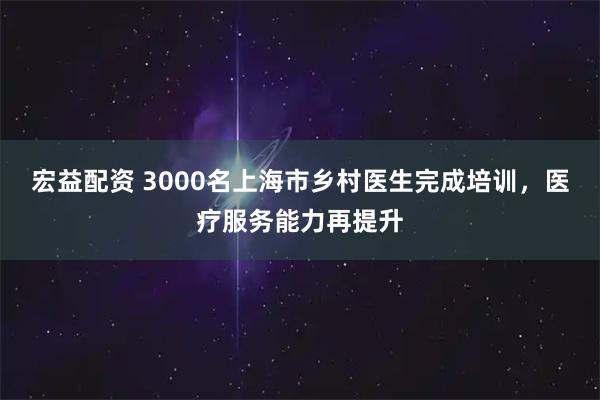 宏益配资 3000名上海市乡村医生完成培训，医疗服务能力再提升