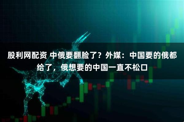 股利网配资 中俄要翻脸了？外媒：中国要的俄都给了，俄想要的中国一直不松口