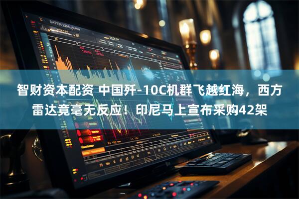 智财资本配资 中国歼-10C机群飞越红海，西方雷达竟毫无反应！印尼马上宣布采购42架