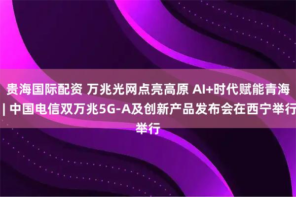 贵海国际配资 万兆光网点亮高原 AI+时代赋能青海 | 中国电信双万兆5G-A及创新产品发布会在西宁举行