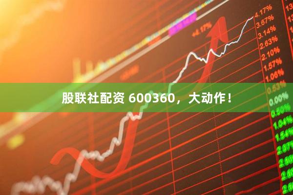 股联社配资 600360，大动作！