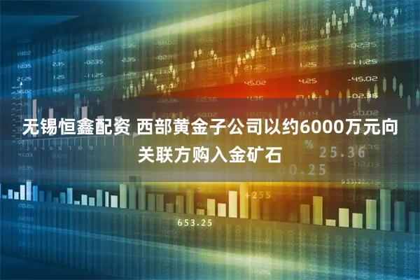 无锡恒鑫配资 西部黄金子公司以约6000万元向关联方购入金矿石