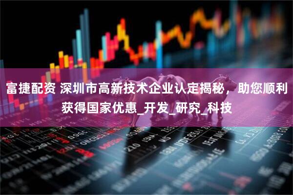 富捷配资 深圳市高新技术企业认定揭秘，助您顺利获得国家优惠_开发_研究_科技