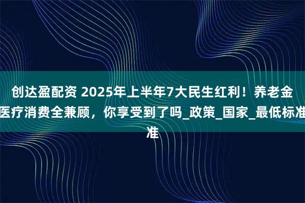 创达盈配资 2025年上半年7大民生红利！养老金医疗消费全兼顾，你享受到了吗_政策_国家_最低标准