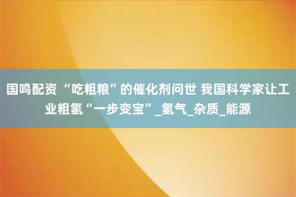 国鸣配资 “吃粗粮”的催化剂问世 我国科学家让工业粗氢“一步变宝”_氢气_杂质_能源