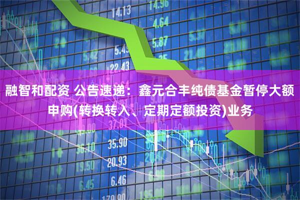 融智和配资 公告速递：鑫元合丰纯债基金暂停大额申购(转换转入、定期定额投资)业务