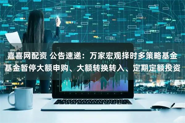 嘉喜网配资 公告速递：万家宏观择时多策略基金基金暂停大额申购、大额转换转入、定期定额投资