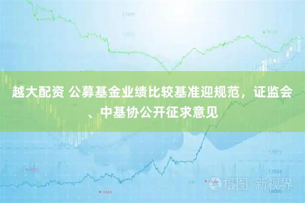 越大配资 公募基金业绩比较基准迎规范，证监会、中基协公开征求意见