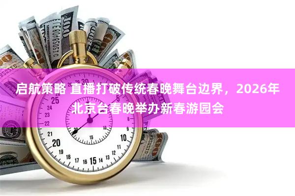 启航策略 直播打破传统春晚舞台边界，2026年北京台春晚举办新春游园会