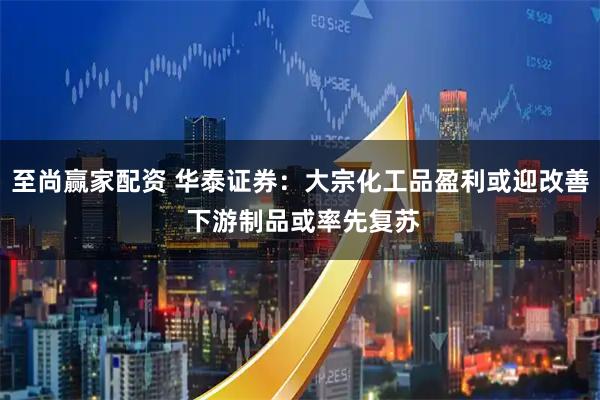 至尚赢家配资 华泰证券：大宗化工品盈利或迎改善 下游制品或率先复苏